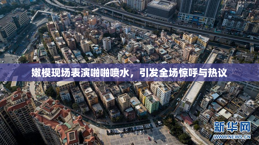 嫩模现场表演啪啪喷水，引发全场惊呼与热议