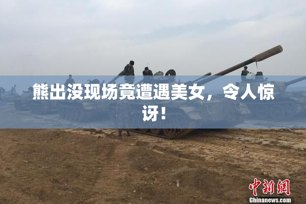 熊出没现场竟遭遇美女，令人惊讶！