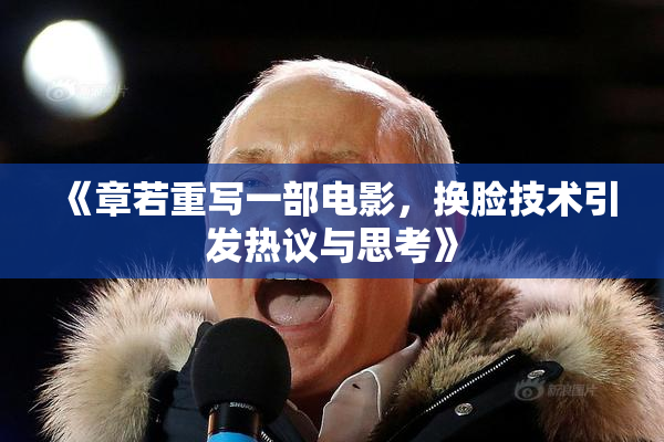 《章若重写一部电影，换脸技术引发热议与思考》