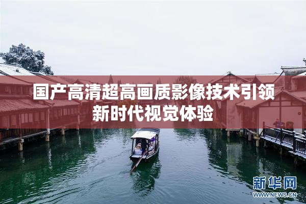国产高清超高画质影像技术引领新时代视觉体验