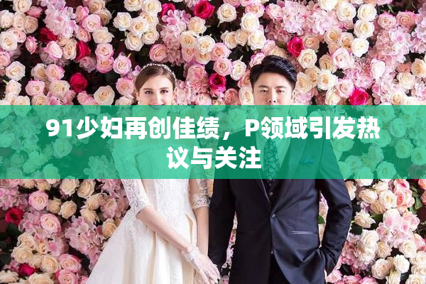 91少妇再创佳绩，P领域引发热议与关注