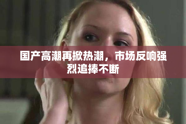国产高潮再掀热潮，市场反响强烈追捧不断