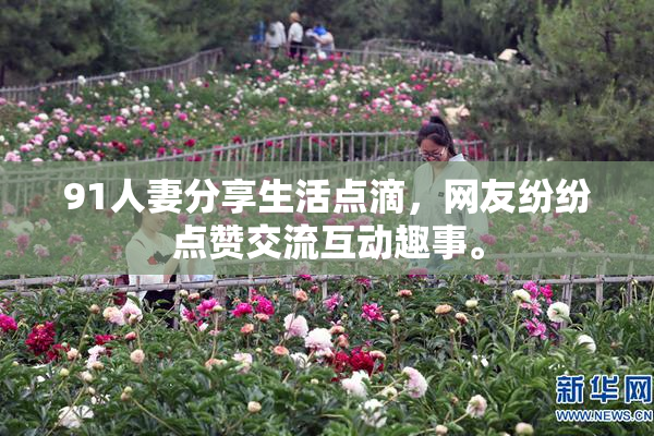 91人妻分享生活点滴，网友纷纷点赞交流互动趣事。