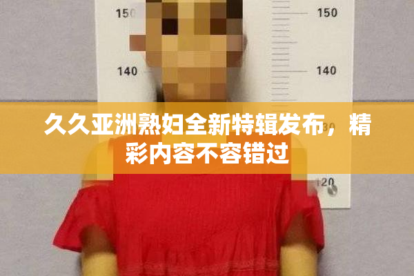 久久亚洲熟妇全新特辑发布，精彩内容不容错过