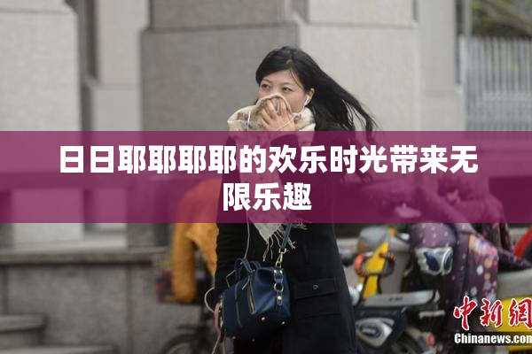 日日耶耶耶耶的欢乐时光带来无限乐趣
