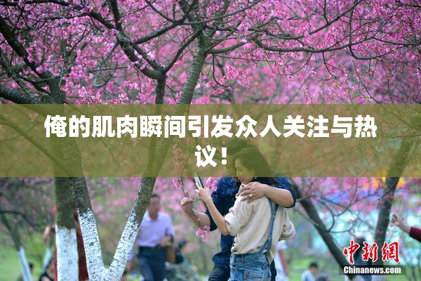 俺的肌肉瞬间引发众人关注与热议！