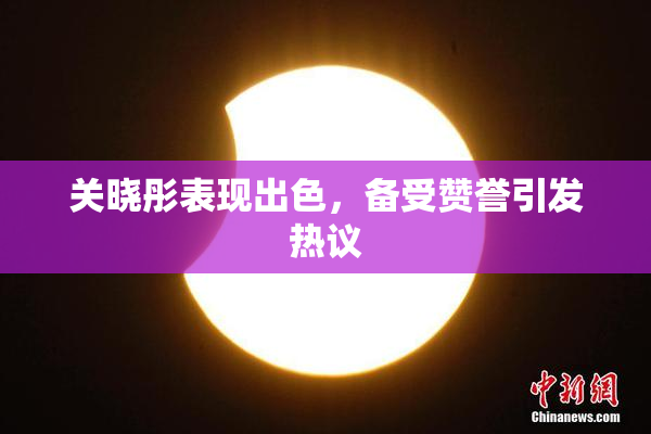 关晓彤表现出色，备受赞誉引发热议