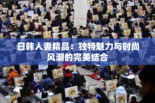 日韩人妻精品：独特魅力与时尚风潮的完美结合