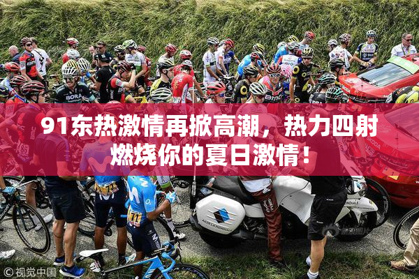 91东热激情再掀高潮，热力四射燃烧你的夏日激情！