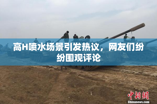 高H喷水场景引发热议，网友们纷纷围观评论