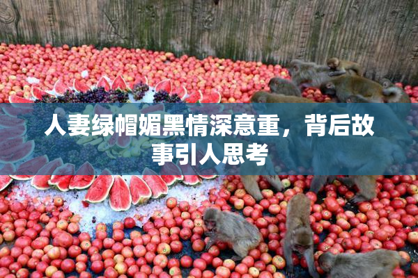 人妻绿帽媚黑情深意重，背后故事引人思考