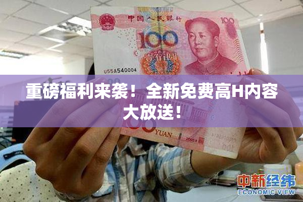 重磅福利来袭！全新免费高H内容大放送！