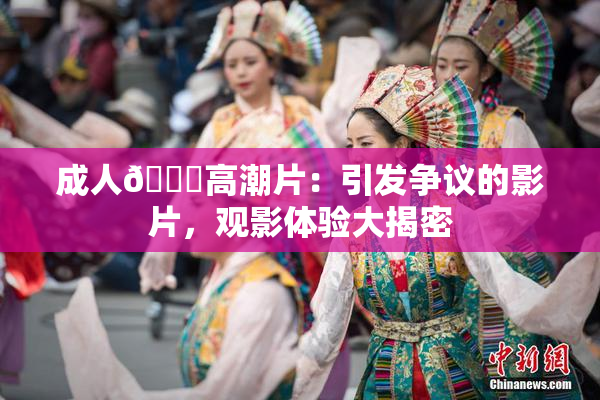 成人🔞高潮片：引发争议的影片，观影体验大揭密