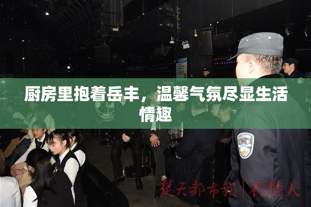 厨房里抱着岳丰，温馨气氛尽显生活情趣