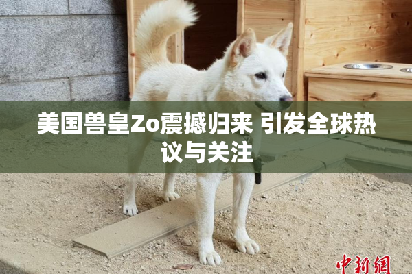 美国兽皇Zo震撼归来 引发全球热议与关注