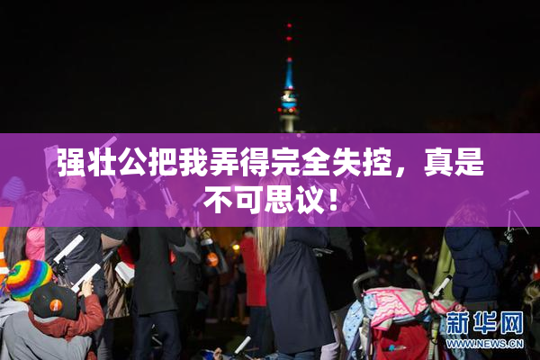 强壮公把我弄得完全失控，真是不可思议！
