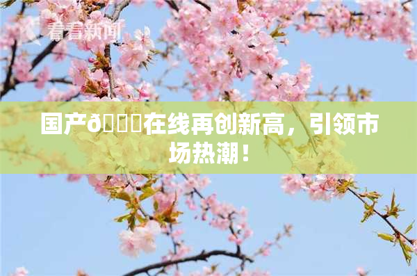 国产🔞在线再创新高，引领市场热潮！