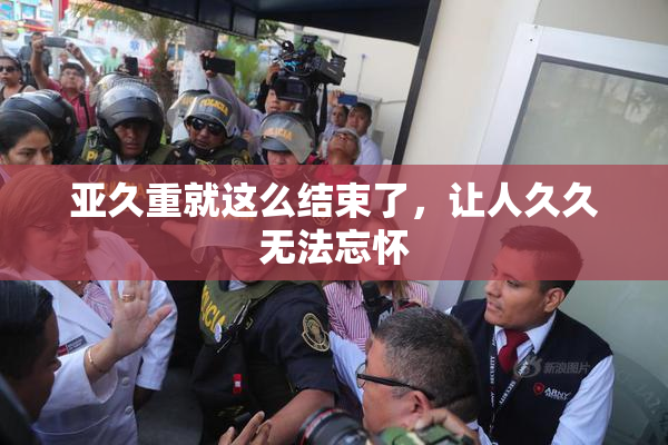 亚久重就这么结束了，让人久久无法忘怀