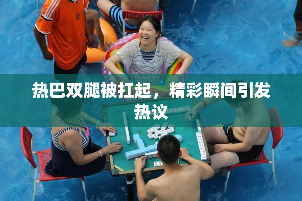 热巴双腿被扛起，精彩瞬间引发热议