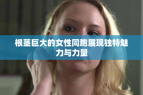 根茎巨大的女性同胞展现独特魅力与力量