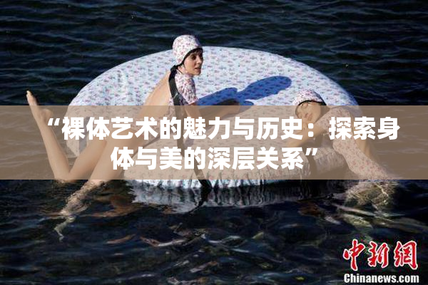 “裸体艺术的魅力与历史：探索身体与美的深层关系”