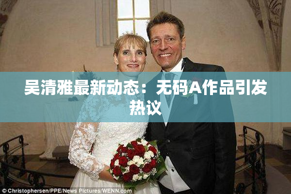 吴清雅最新动态：无码A作品引发热议