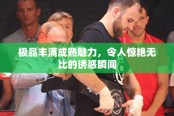 极品丰满成熟魅力，令人惊艳无比的诱惑瞬间