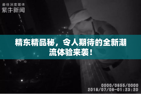 精东精品秘，令人期待的全新潮流体验来袭！