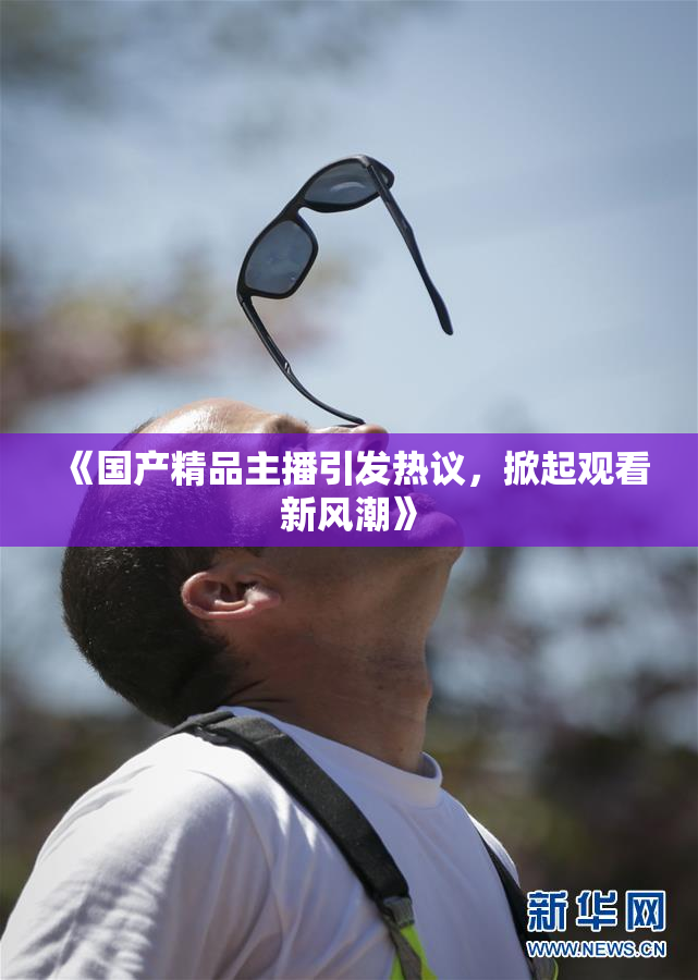 《国产精品主播引发热议，掀起观看新风潮》