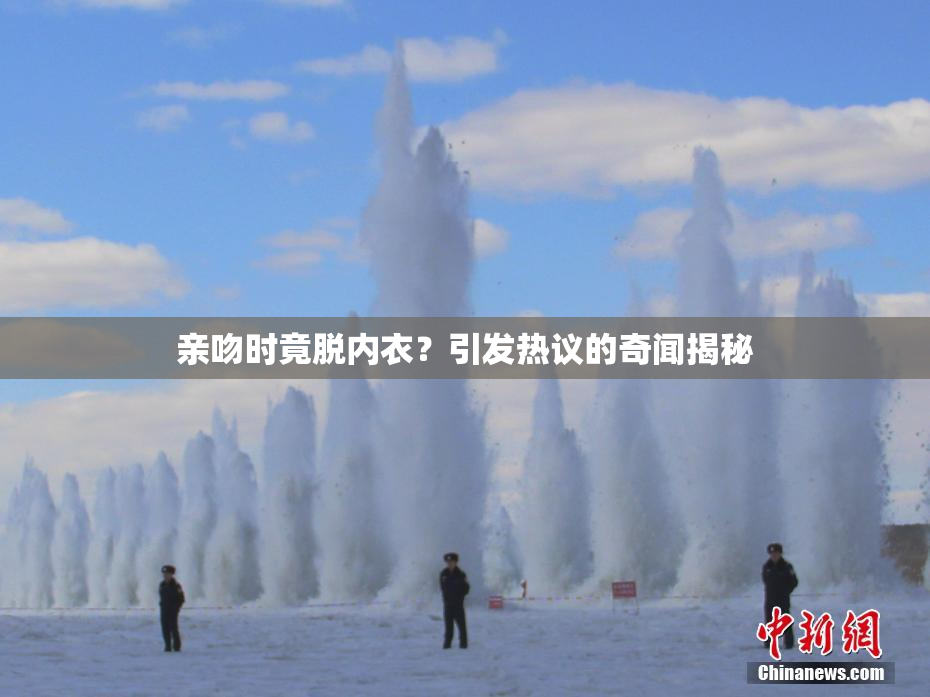 亲吻时竟脱内衣？引发热议的奇闻揭秘