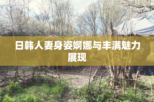 日韩人妻身姿婀娜与丰满魅力展现