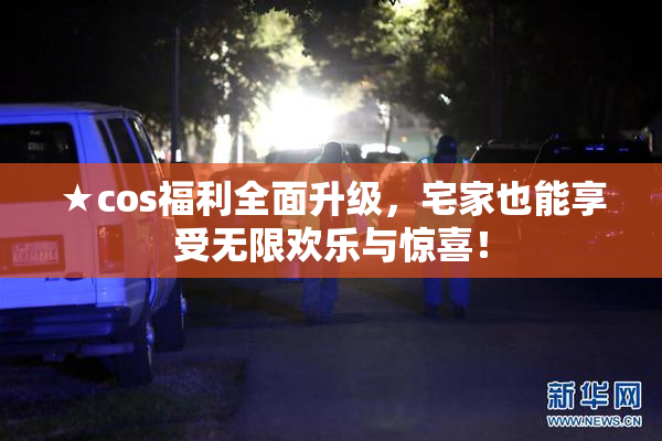 ★cos福利全面升级，宅家也能享受无限欢乐与惊喜！