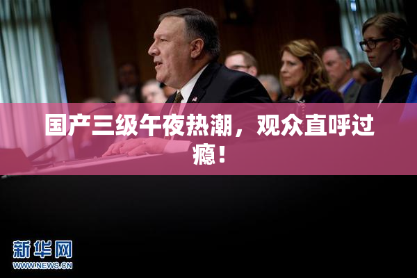 国产三级午夜热潮，观众直呼过瘾！