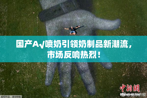 国产A√喷奶引领奶制品新潮流，市场反响热烈！
