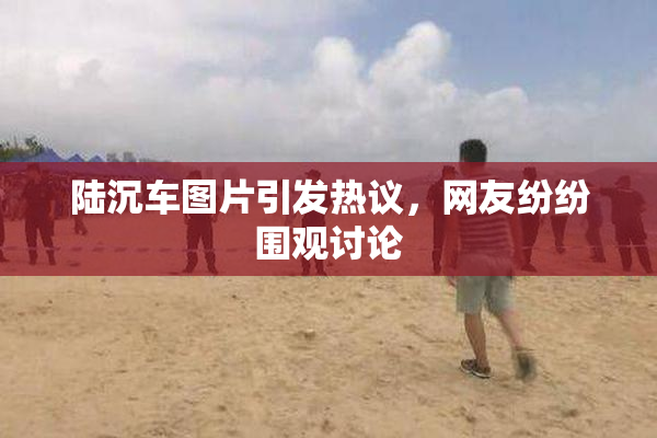陆沉车图片引发热议，网友纷纷围观讨论