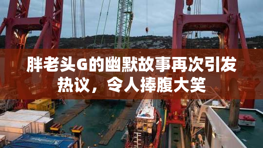 胖老头G的幽默故事再次引发热议，令人捧腹大笑