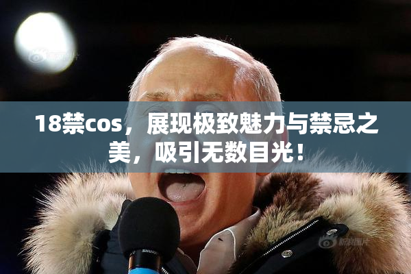 18禁cos，展现极致魅力与禁忌之美，吸引无数目光！