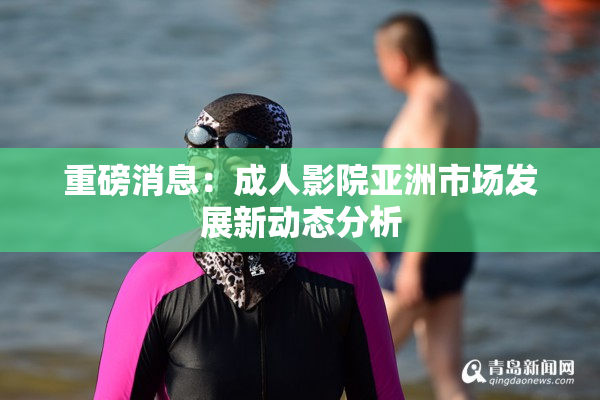 重磅消息：成人影院亚洲市场发展新动态分析