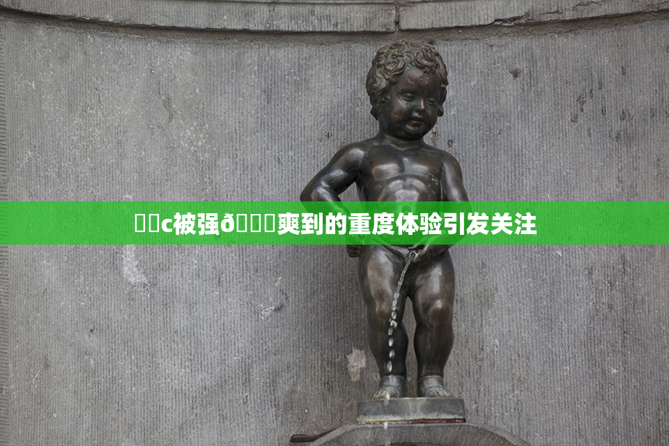 ❌‌c被强🔞爽到的重度体验引发关注