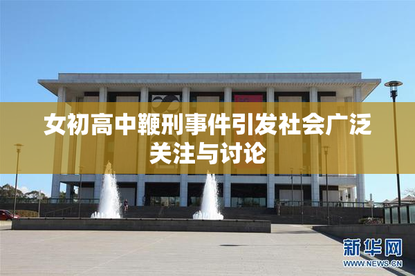女初高中鞭刑事件引发社会广泛关注与讨论