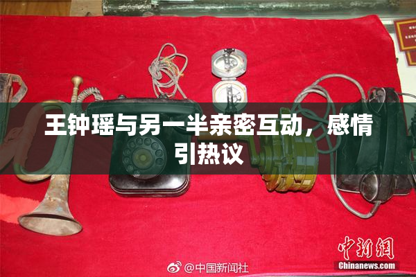 王钟瑶与另一半亲密互动，感情引热议
