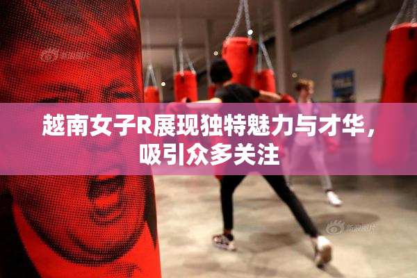 越南女子R展现独特魅力与才华，吸引众多关注
