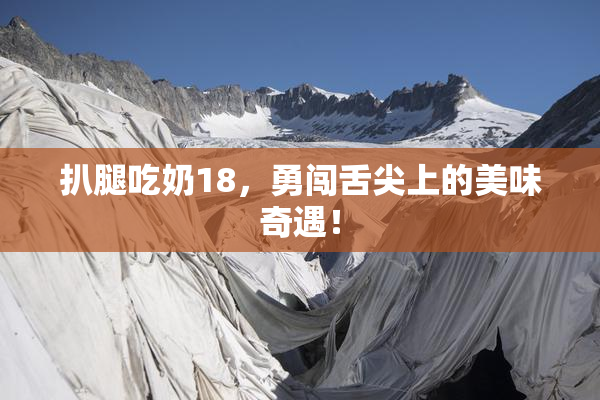 扒腿吃奶18，勇闯舌尖上的美味奇遇！