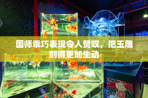 国师乖巧表现令人赞叹，把玉雕刻得更加生动