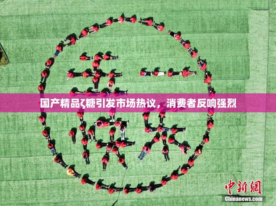国产精品ζ糖引发市场热议，消费者反响强烈