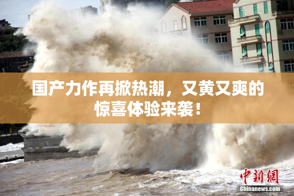 国产力作再掀热潮，又黄又爽的惊喜体验来袭！
