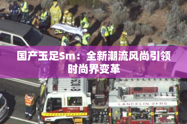 国产玉足Sm：全新潮流风尚引领时尚界变革