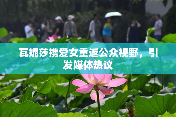 瓦妮莎携爱女重返公众视野，引发媒体热议