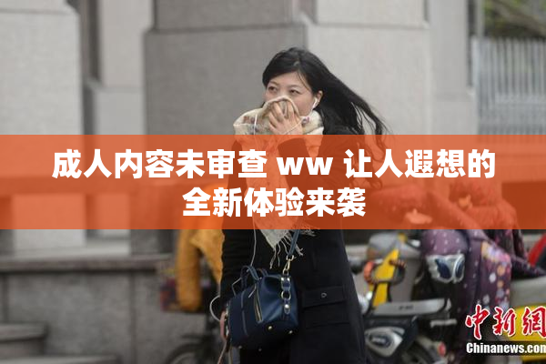 成人内容未审查 ww 让人遐想的全新体验来袭