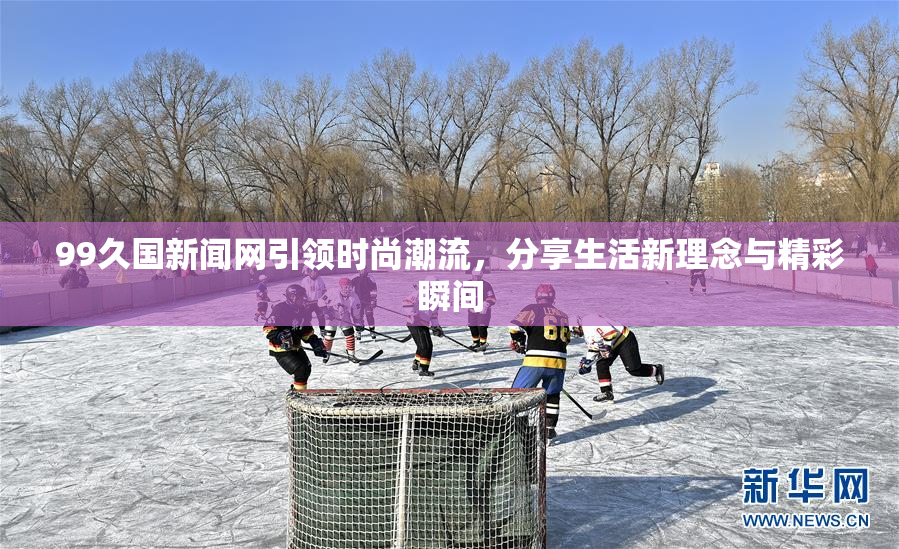 99久国新闻网引领时尚潮流，分享生活新理念与精彩瞬间
